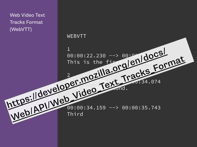 Web Video Text
Tracks Format
(WebVTT)
WEBVTT
1
00:00:22.230 --> 00:00:24.606
This is the first subtitle.
2
00:00:30.739 --> 00:00:34.074
This is the second.
3
00:00:34.159 --> 00:00:35.743
Third
https://developer.mozilla.org/en/docs/
Web/API/Web_Video_Text_Tracks_Format
