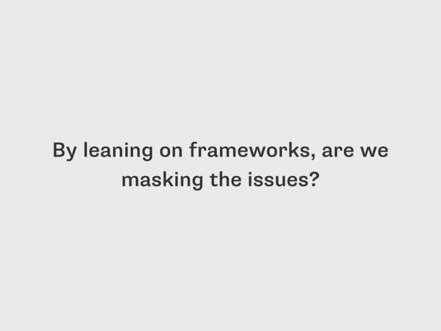 By leaning on frameworks, are we
masking the issues?
