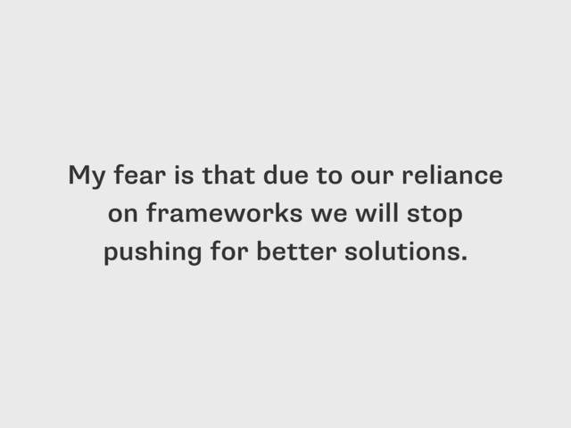 My fear is that due to our reliance
on frameworks we will stop
pushing for better solutions.
