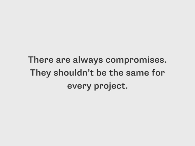 There are always compromises.
They shouldn’t be the same for
every project.
