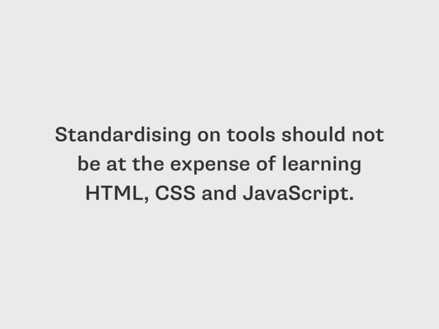 Standardising on tools should not
be at the expense of learning
HTML, CSS and JavaScript.

