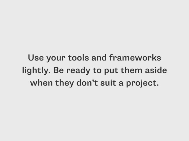 Use your tools and frameworks
lightly. Be ready to put them aside
when they don’t suit a project.
