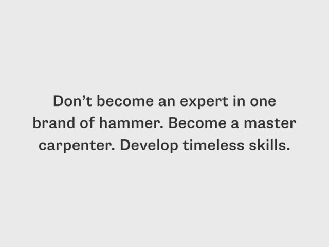 Don’t become an expert in one
brand of hammer. Become a master
carpenter. Develop timeless skills.
