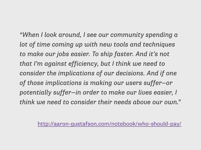 http://aaron-gustafson.com/notebook/who-should-pay/
“When I look around, I see our community spending a
lot of time coming up with new tools and techniques
to make our jobs easier. To ship faster. And it’s not
that I’m against efficiency, but I think we need to
consider the implications of our decisions. And if one
of those implications is making our users suffer—or
potentially suffer—in order to make our lives easier, I
think we need to consider their needs above our own.”
