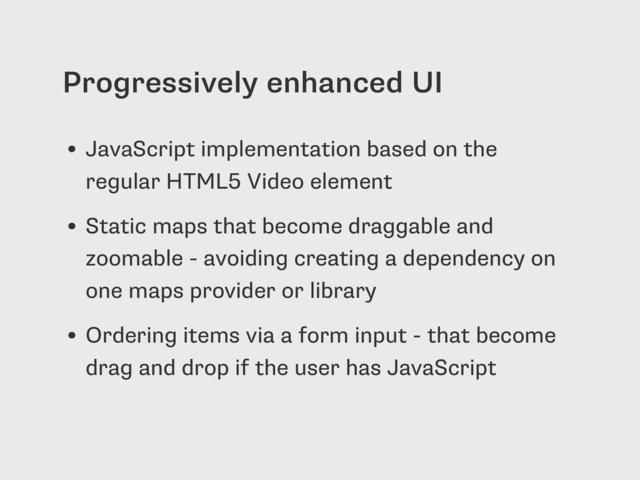 Progressively enhanced UI
• JavaScript implementation based on the
regular HTML5 Video element
• Static maps that become draggable and
zoomable - avoiding creating a dependency on
one maps provider or library
• Ordering items via a form input - that become
drag and drop if the user has JavaScript
