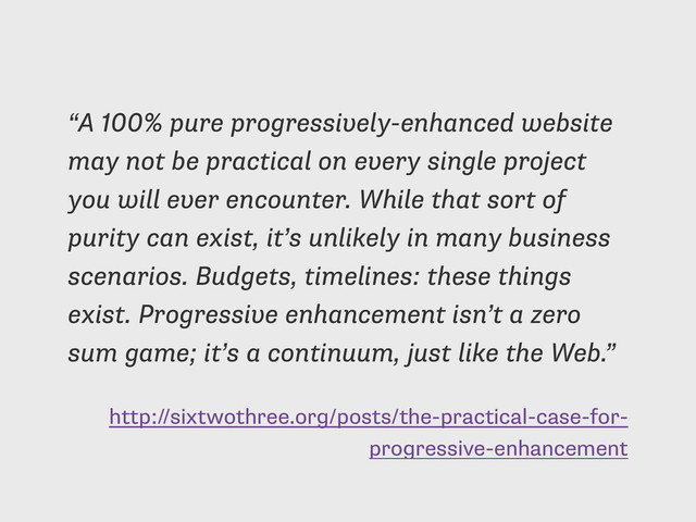 http://sixtwothree.org/posts/the-practical-case-for-
progressive-enhancement
“A 100% pure progressively-enhanced website
may not be practical on every single project
you will ever encounter. While that sort of
purity can exist, it’s unlikely in many business
scenarios. Budgets, timelines: these things
exist. Progressive enhancement isn’t a zero
sum game; it’s a continuum, just like the Web.”
