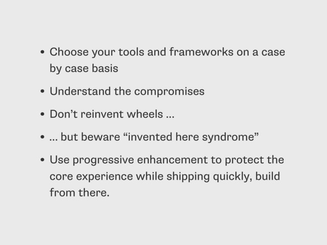 • Choose your tools and frameworks on a case
by case basis
• Understand the compromises
• Don’t reinvent wheels …
• … but beware “invented here syndrome”
• Use progressive enhancement to protect the
core experience while shipping quickly, build
from there.
