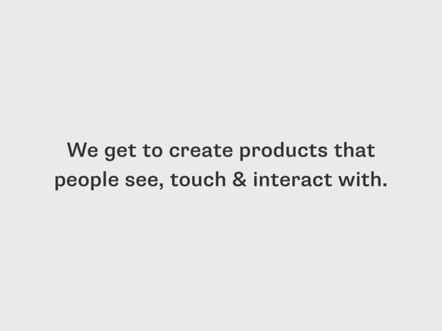 We get to create products that
people see, touch & interact with.
