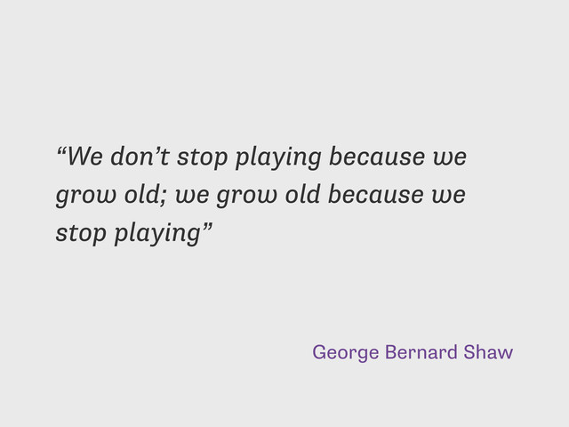 George Bernard Shaw
“We don’t stop playing because we
grow old; we grow old because we
stop playing”
