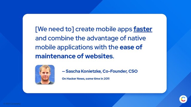 © 2021 Contentful
[We need to] create mobile apps faster
and combine the advantage of native
mobile applications with the ease of
maintenance of websites.
— Sascha Konietzke, Co-Founder, CSO
On Hacker News, some time in 2011
