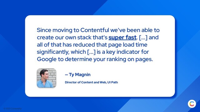 © 2021 Contentful
Since moving to Contentful we've been able to
create our own stack that's super fast. [...] and
all of that has reduced that page load time
significantly, which [...] is a key indicator for
Google to determine your ranking on pages.
— Ty Magnin
Director of Content and Web, UI Path
