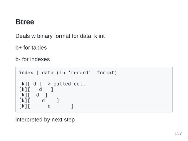 Btree
Deals w binary format for data, k int
b+ for tables
b- for indexes
index | data (in 'record' format)

[k][ d ] -> called cell

[k][ d ]

[k][ d ]

[k][ d ]
[k][ d ]

interpreted by next step
117
