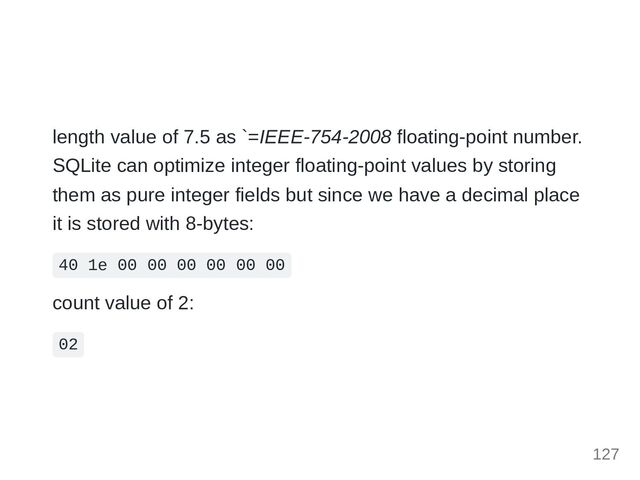 length value of 7.5 as `=IEEE-754-2008 floating-point number.
SQLite can optimize integer floating-point values by storing
them as pure integer fields but since we have a decimal place
it is stored with 8-bytes:
40 1e 00 00 00 00 00 00
count value of 2:
02
127
