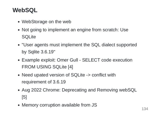 WebSQL
WebStorage on the web
Not going to implement an engine from scratch: Use
SQLite
"User agents must implement the SQL dialect supported
by Sqlite 3.6.19"
Example exploit: Omer Gull - SELECT code execution
FROM USING SQLite [4]
Need upated version of SQLite -> conflict with
requirement of 3.6.19
Aug 2022 Chrome: Deprecating and Removing webSQL
[5]
Memory corruption available from JS
134
