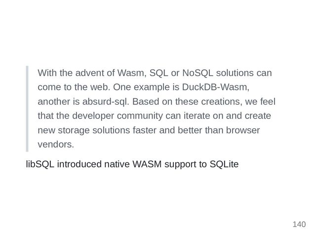 With the advent of Wasm, SQL or NoSQL solutions can
come to the web. One example is DuckDB-Wasm,
another is absurd-sql. Based on these creations, we feel
that the developer community can iterate on and create
new storage solutions faster and better than browser
vendors.
libSQL introduced native WASM support to SQLite
140
