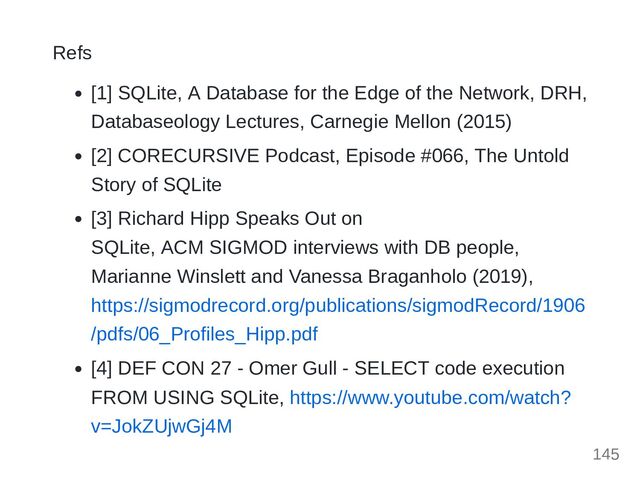 Refs
[1] SQLite, A Database for the Edge of the Network, DRH,
Databaseology Lectures, Carnegie Mellon (2015)
[2] CORECURSIVE Podcast, Episode #066, The Untold
Story of SQLite
[3] Richard Hipp Speaks Out on 

SQLite, ACM SIGMOD interviews with DB people,
Marianne Winslett and Vanessa Braganholo (2019),
https://sigmodrecord.org/publications/sigmodRecord/1906
/pdfs/06_Profiles_Hipp.pdf
[4] DEF CON 27 - Omer Gull - SELECT code execution
FROM USING SQLite, https://www.youtube.com/watch?
v=JokZUjwGj4M
145
