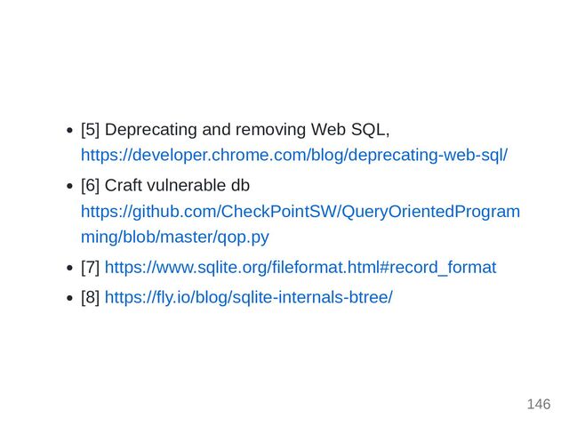 [5] Deprecating and removing Web SQL,
https://developer.chrome.com/blog/deprecating-web-sql/
[6] Craft vulnerable db
https://github.com/CheckPointSW/QueryOrientedProgram
ming/blob/master/qop.py
[7] https://www.sqlite.org/fileformat.html#record_format
[8] https://fly.io/blog/sqlite-internals-btree/
146
