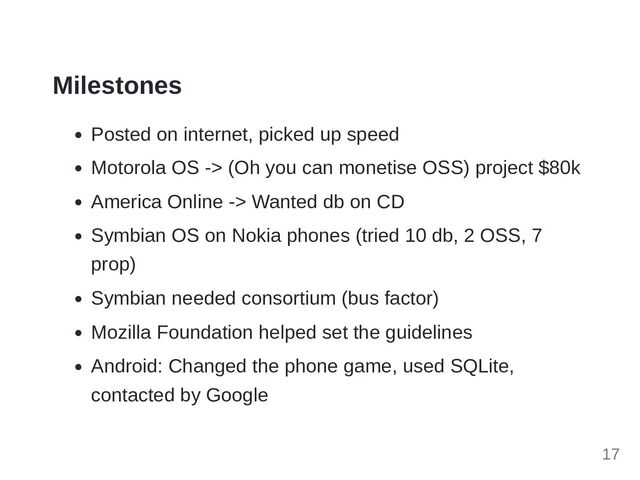 Milestones
Posted on internet, picked up speed
Motorola OS -> (Oh you can monetise OSS) project $80k
America Online -> Wanted db on CD
Symbian OS on Nokia phones (tried 10 db, 2 OSS, 7
prop)
Symbian needed consortium (bus factor)
Mozilla Foundation helped set the guidelines
Android: Changed the phone game, used SQLite,
contacted by Google
17
