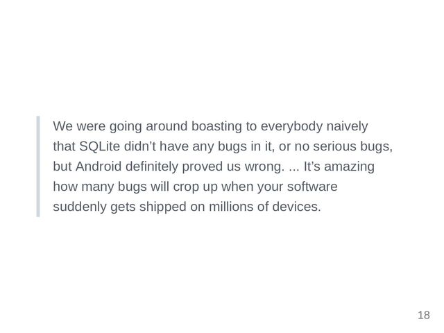 We were going around boasting to everybody naively
that SQLite didn’t have any bugs in it, or no serious bugs,
but Android definitely proved us wrong. ... It’s amazing
how many bugs will crop up when your software
suddenly gets shipped on millions of devices.
18
