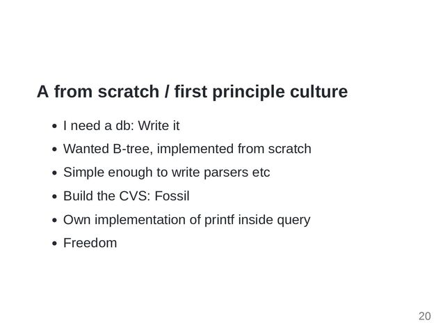 A from scratch / first principle culture
I need a db: Write it
Wanted B-tree, implemented from scratch
Simple enough to write parsers etc
Build the CVS: Fossil
Own implementation of printf inside query
Freedom
20
