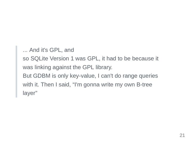 ... And it's GPL, and

so SQLite Version 1 was GPL, it had to be because it

was linking against the GPL library.

But GDBM is only key-value, I can't do range queries

with it. Then I said, “I'm gonna write my own B-tree

layer”
21
