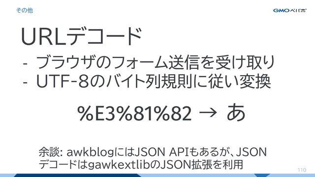 110
その他
URLデコード
- ブラウザのフォーム送信を受け取り
- UTF-8のバイト列規則に従い変換
%E3%81%82 → あ
余談: awkblogにはJSON APIもあるが、JSON
デコードはgawkextlibのJSON拡張を利用
