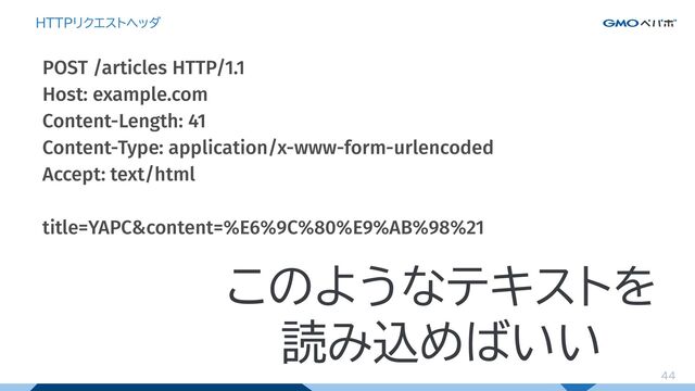 44
HTTPリクエストヘッダ
POST /articles HTTP/1.1
Host: example.com
Content-Length: 41
Content-Type: application/x-www-form-urlencoded
Accept: text/html
title=YAPC&content=%E6%9C%80%E9%AB%98%21
このようなテキストを
読み込めばいい

