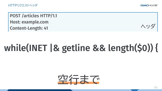56
HTTPリクエストヘッダ
POST /articles HTTP/1.1
Host: example.com
Content-Length: 41
Content-Type: application/x-www-form-urlencoded
Accept: text/html
title=YAPC&content=%E6%9C%80%E9%AB%98%21
ヘッダ
ボディ
リクエストヘッダは
行ごとに空行まで読めばいい
空行
while(INET |& getline && length($0)) {
