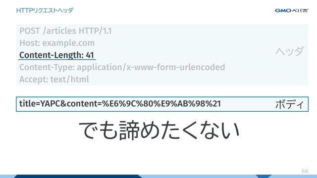 68
HTTPリクエストヘッダ
POST /articles HTTP/1.1
Host: example.com
Content-Length: 41
Content-Type: application/x-www-form-urlencoded
Accept: text/html
title=YAPC&content=%E6%9C%80%E9%AB%98%21
ヘッダ
ボディ
でも諦めたくない
