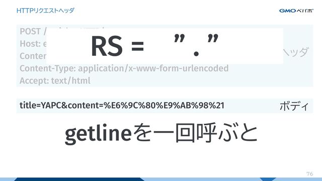 76
HTTPリクエストヘッダ
POST /articles HTTP/1.1
Host: example.com
Content-Length: 41
Content-Type: application/x-www-form-urlencoded
Accept: text/html
title=YAPC&content=%E6%9C%80%E9%AB%98%21
ヘッダ
ボディ
RS = ” . ”...
getlineを一回呼ぶと
