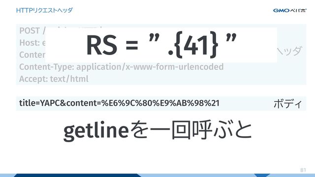 81
HTTPリクエストヘッダ
POST /articles HTTP/1.1
Host: example.com
Content-Length: 41
Content-Type: application/x-www-form-urlencoded
Accept: text/html
title=YAPC&content=%E6%9C%80%E9%AB%98%21
ヘッダ
ボディ
RS = ” .{41} ”
getlineを一回呼ぶと
