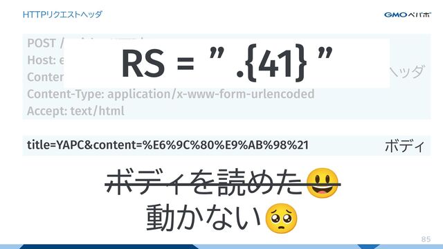 85
HTTPリクエストヘッダ
POST /articles HTTP/1.1
Host: example.com
Content-Length: 41
Content-Type: application/x-www-form-urlencoded
Accept: text/html
title=YAPC&content=%E6%9C%80%E9%AB%98%21
ヘッダ
ボディ
RS = ” .{41} ”
ボディを読めた😃
動かない🥺
