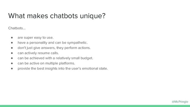 @McPringle
What makes chatbots unique?
Chatbots…
● are super easy to use.
● have a personality and can be sympathetic.
● don't just give answers, they perform actions.
● can actively resume calls.
● can be achieved with a relatively small budget.
● can be active on multiple platforms.
● provide the best insights into the user's emotional state.
