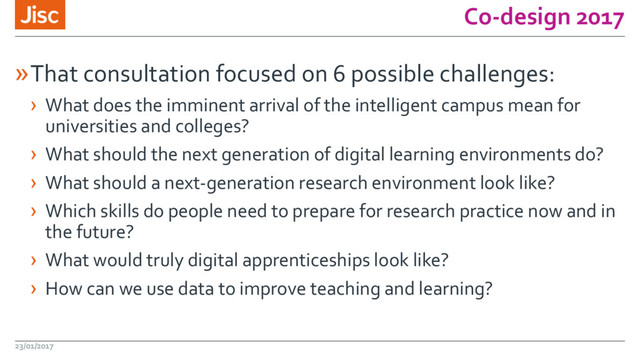 Co-design 2017
»That consultation focused on 6 possible challenges:
› What does the imminent arrival of the intelligent campus mean for
universities and colleges?
› What should the next generation of digital learning environments do?
› What should a next-generation research environment look like?
› Which skills do people need to prepare for research practice now and in
the future?
› What would truly digital apprenticeships look like?
› How can we use data to improve teaching and learning?
23/01/2017
