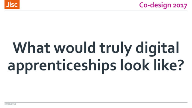 Co-design 2017
What would truly digital
apprenticeships look like?
23/01/2017
