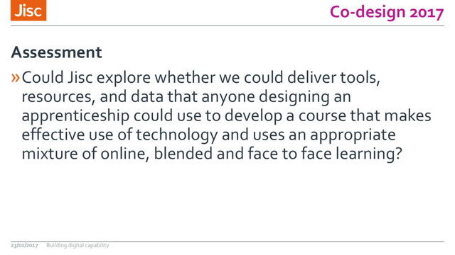 Co-design 2017
»Could Jisc explore whether we could deliver tools,
resources, and data that anyone designing an
apprenticeship could use to develop a course that makes
effective use of technology and uses an appropriate
mixture of online, blended and face to face learning?
Assessment
23/01/2017 Building digital capability
