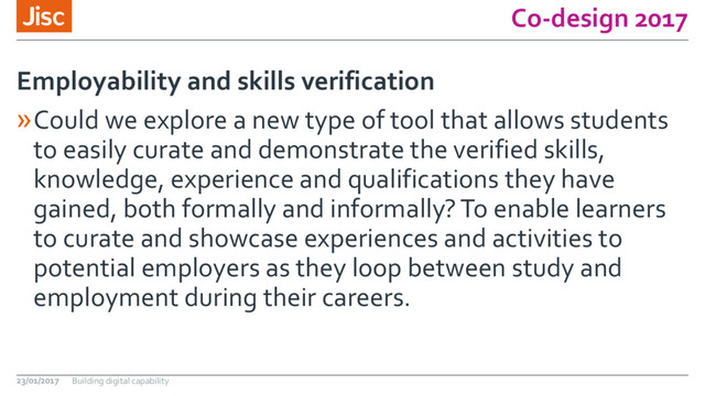 Co-design 2017
»Could we explore a new type of tool that allows students
to easily curate and demonstrate the verified skills,
knowledge, experience and qualifications they have
gained, both formally and informally? To enable learners
to curate and showcase experiences and activities to
potential employers as they loop between study and
employment during their careers.
Employability and skills verification
23/01/2017 Building digital capability
