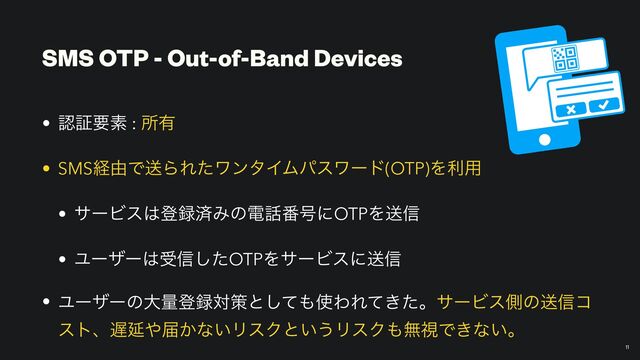 SMS OTP - Out-of-Band Devices
• ೝূཁૉ : ॴ༗


• SMSܦ༝ͰૹΒΕͨϫϯλΠϜύεϫʔυ(OTP)Λར༻


• αʔϏε͸ొ࿥ࡁΈͷి࿩൪߸ʹOTPΛૹ৴


• Ϣʔβʔ͸ड৴ͨ͠OTPΛαʔϏεʹૹ৴


• Ϣʔβʔͷେྔొ࿥ରࡦͱͯ͠΋࢖ΘΕ͖ͯͨɻαʔϏεଆͷૹ৴ί
ετɺ஗Ԇ΍ಧ͔ͳ͍ϦεΫͱ͍͏ϦεΫ΋ແࢹͰ͖ͳ͍ɻ
11
