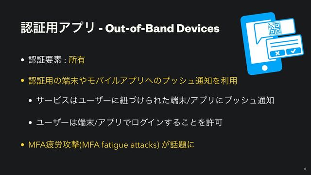 ೝূ༻ΞϓϦ - Out-of-Band Devices
• ೝূཁૉ : ॴ༗


• ೝূ༻ͷ୺຤΍ϞόΠϧΞϓϦ΁ͷϓογϡ௨஌Λར༻


• αʔϏε͸Ϣʔβʔʹඥ͚ͮΒΕͨ୺຤/ΞϓϦʹϓογϡ௨஌


• Ϣʔβʔ͸୺຤/ΞϓϦͰϩάΠϯ͢Δ͜ͱΛڐՄ


• MFAർ࿑߈ܸ(MFA fatigue attacks) ͕࿩୊ʹ
13
