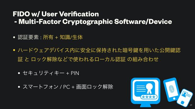 FIDO w/ User Veri
fi
cation


- Multi-Factor Cryptographic Software/Device
• ೝূཁૉ : ॴ༗ + ஌ࣝ/ੜମ


• ϋʔυ΢ΣΞσόΠε಺ʹ҆શʹอ࣋͞Εͨ҉߸伴Λ༻͍ͨެ։伴ೝ
ূ ͱ ϩοΫղআͳͲͰ࢖ΘΕΔϩʔΧϧೝূ ͷ૊Έ߹Θͤ


• ηΩϡϦςΟΩʔ + PIN


• εϚʔτϑΥϯ / PC + ը໘ϩοΫղআ
27
