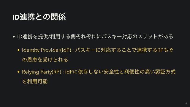 ID࿈ܞͱͷؔ܎
• ID࿈ܞΛఏڙ/ར༻͢ΔଆͦΕͧΕʹύεΩʔରԠͷϝϦοτ͕͋Δ


• Identity Provider(IdP) : ύεΩʔʹରԠ͢Δ͜ͱͰ࿈ܞ͢ΔRP΋ͦ
ͷԸܙΛड͚ΒΕΔ


• Relying Party(RP) : IdPʹґଘ͠ͳ͍҆શੑͱརศੑͷߴ͍ೝূํࣜ
Λར༻Մೳ
41
