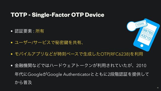 TOTP - Single-Factor OTP Device
• ೝূཁૉ : ॴ༗


• Ϣʔβʔ/αʔϏεͰൿີ伴Λڞ༗ɺ


• ϞόΠϧΞϓϦͳͲ͕࣌ࠁϕʔεͰੜ੒ͨ͠OTP(RFC6238)Λར༻


• ۚ༥ػؔͳͲͰ͸ϋʔυ΢ΣΞτʔΫϯ͕ར༻͞Ε͍͕ͯͨɺ2010
೥୅ʹGoogle͕Google Authenticatorͱͱ΋ʹ2ஈ֊ೝূΛఏڙͯ͠
͔Βීٴ
10
