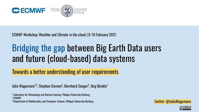 Bridging the gap between Big Earth Data users
and future (cloud-based) data systems
Towards a better understanding of user requirements
Julia Wagemann1,2, Stephan Siemen2, Bernhard Seeger3, Jörg Bendix1
1 Laboratory for Climatology and Remote Sensing, Philipps University Marburg
2 ECMWF
3 Department of Mathematics and Computer Science, Philipps University Marburg
ECMWF Workshop: Weather and Climate in the cloud | 8-10 February 2021
Twitter: @JuliaWagemann
