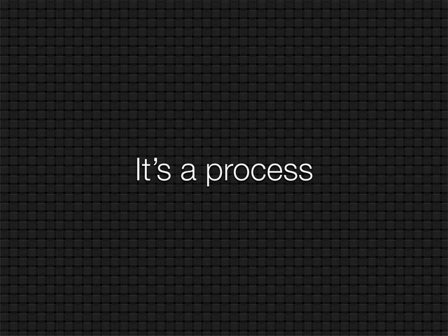 It’s a process
