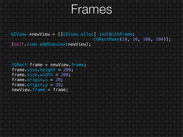 Frames
UIView *newView = [[UIView alloc] initWithFrame:
CGRectMake(10, 10, 100, 100)];
[self.view addSubview:newView];
CGRect frame = newView.frame;
frame.size.height = 200;
frame.size.width = 200;
frame.origin.x = 20;
frame.origin.y = 20;
newView.frame = frame;

