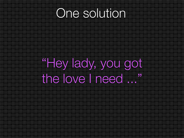 One solution
“Hey lady, you got
the love I need ...”
