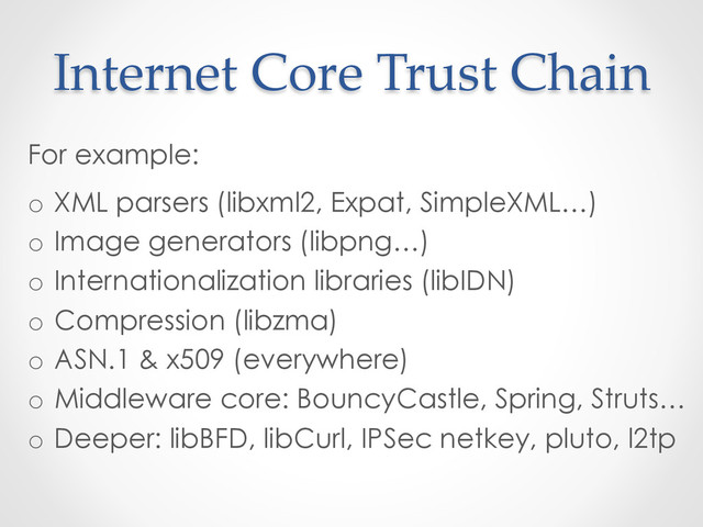 Internet  Core  Trust  Chain	
For example:
o  XML parsers (libxml2, Expat, SimpleXML…)
o  Image generators (libpng…)
o  Internationalization libraries (libIDN)
o  Compression (libzma)
o  ASN.1 & x509 (everywhere)
o  Middleware core: BouncyCastle, Spring, Struts…
o  Deeper: libBFD, libCurl, IPSec netkey, pluto, l2tp
