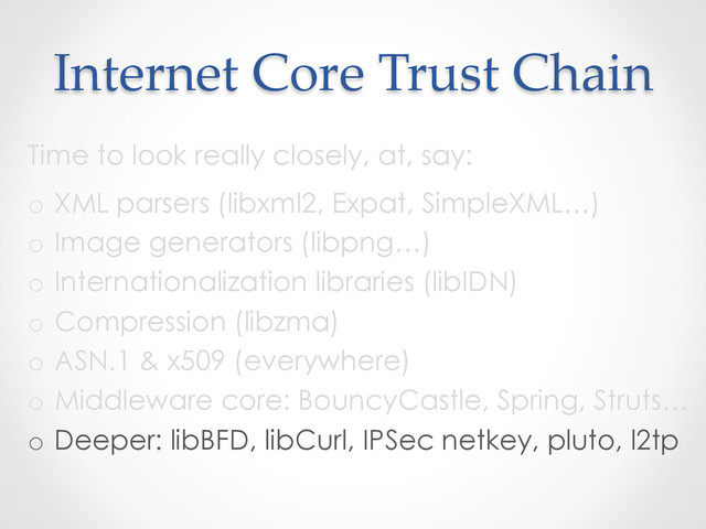 Internet  Core  Trust  Chain	
Time to look really closely, at, say:
o  XML parsers (libxml2, Expat, SimpleXML…)
o  Image generators (libpng…)
o  Internationalization libraries (libIDN)
o  Compression (libzma)
o  ASN.1 & x509 (everywhere)
o  Middleware core: BouncyCastle, Spring, Struts…
o  Deeper: libBFD, libCurl, IPSec netkey, pluto, l2tp
