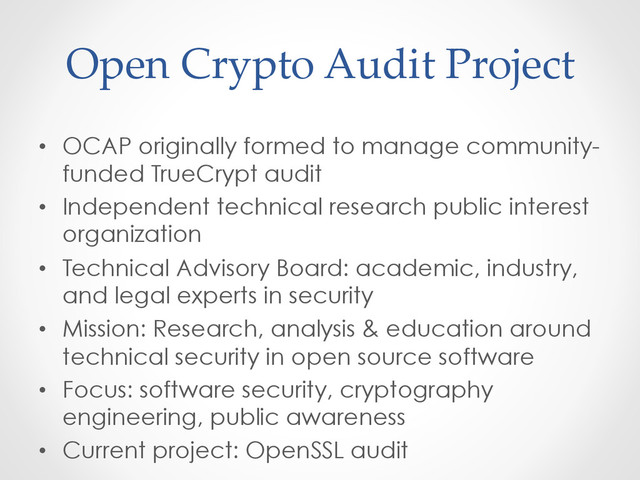 Open  Crypto  Audit  Project	
•  OCAP originally formed to manage community-
funded TrueCrypt audit
•  Independent technical research public interest
organization
•  Technical Advisory Board: academic, industry,
and legal experts in security
•  Mission: Research, analysis & education around
technical security in open source software
•  Focus: software security, cryptography
engineering, public awareness
•  Current project: OpenSSL audit

