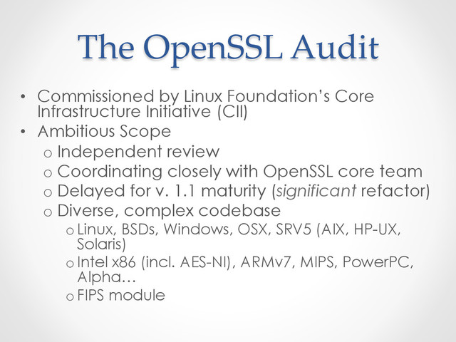 The  OpenSSL  Audit	
•  Commissioned by Linux Foundation’s Core
Infrastructure Initiative (CII)
•  Ambitious Scope
o Independent review
o Coordinating closely with OpenSSL core team
o Delayed for v. 1.1 maturity (significant refactor)
o Diverse, complex codebase
o Linux, BSDs, Windows, OSX, SRV5 (AIX, HP-UX,
Solaris)
o Intel x86 (incl. AES-NI), ARMv7, MIPS, PowerPC,
Alpha…
o FIPS module
